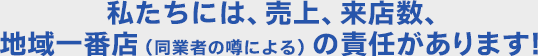 私たちには、売上、来店数、地域一番店（同業者の噂による）の責任があります！