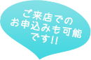 ご来店でのお申込みも可能です！！